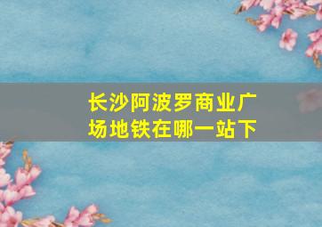 长沙阿波罗商业广场地铁在哪一站下