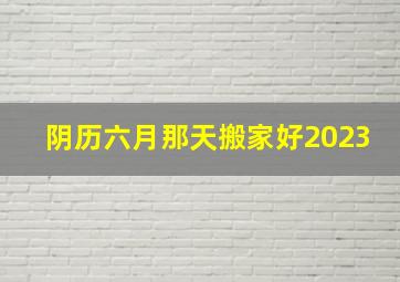 阴历六月那天搬家好2023