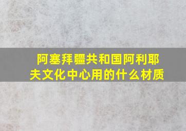 阿塞拜疆共和国阿利耶夫文化中心用的什么材质