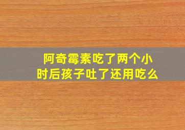 阿奇霉素吃了两个小时后孩子吐了还用吃么