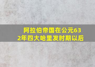 阿拉伯帝国在公元632年四大哈里发时期以后