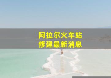 阿拉尔火车站修建最新消息