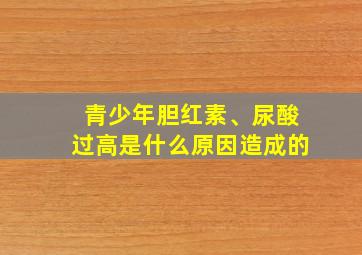 青少年胆红素、尿酸过高是什么原因造成的