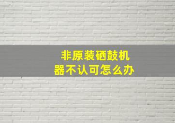 非原装硒鼓机器不认可怎么办