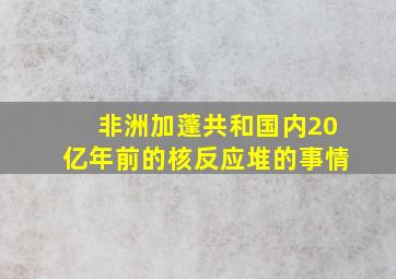 非洲加蓬共和国内20亿年前的核反应堆的事情