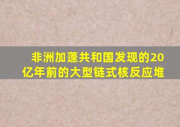 非洲加蓬共和国发现的20亿年前的大型链式核反应堆