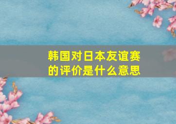 韩国对日本友谊赛的评价是什么意思