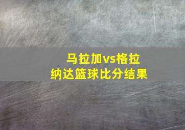 马拉加vs格拉纳达篮球比分结果