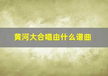 黄河大合唱由什么谱曲