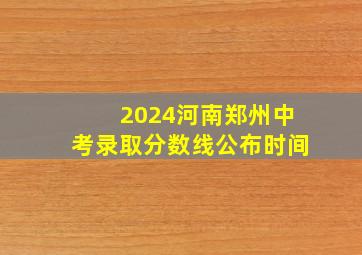 2024河南郑州中考录取分数线公布时间