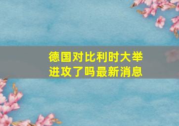 德国对比利时大举进攻了吗最新消息