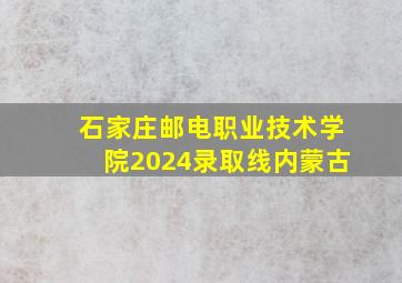 石家庄邮电职业技术学院2024录取线内蒙古