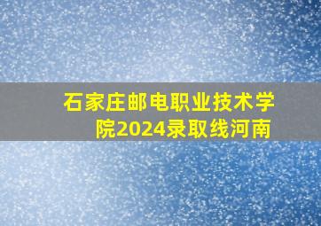 石家庄邮电职业技术学院2024录取线河南