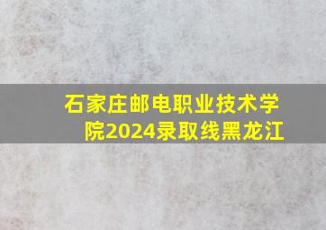 石家庄邮电职业技术学院2024录取线黑龙江